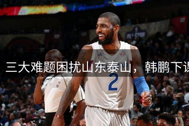 三大难题困扰山东泰山，韩鹏下课并非唯一出路