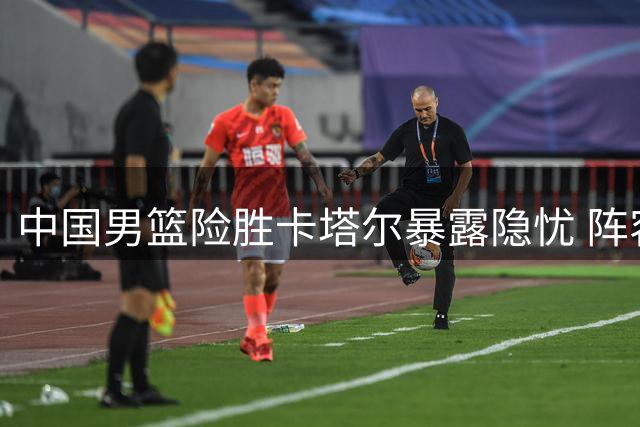 中国男篮险胜卡塔尔暴露隐忧 阵容调整迫在眉睫