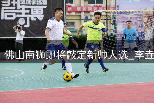 佛山南狮即将敲定新帅人选 李垚或带队完成保级回迁计划