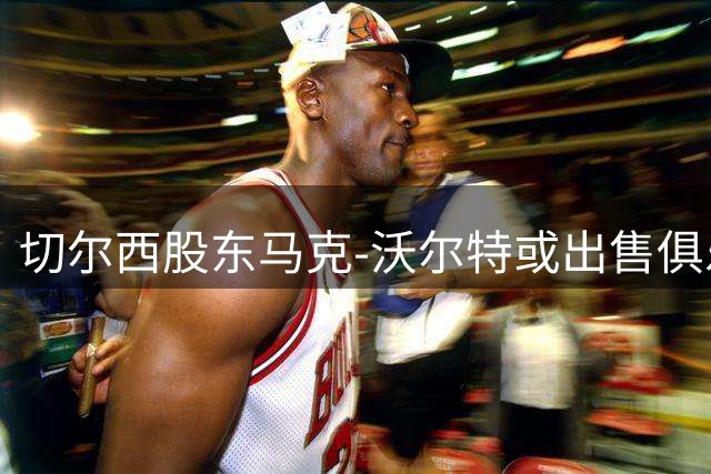 切尔西股东马克-沃尔特或出售俱乐部股权