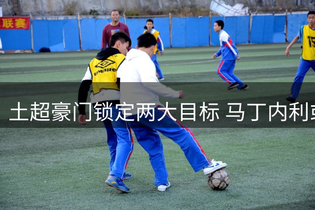 土超豪门锁定两大目标 马丁内利或成莱奥替代方案