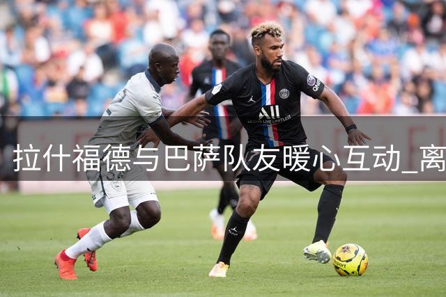 拉什福德与巴萨队友暖心互动 离队之际收获满满温情祝福