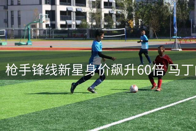 枪手锋线新星身价飙升60倍 马丁内利未来去向引热议