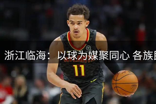 浙江临海：以球为媒聚同心 各族民众“村BA”融情
