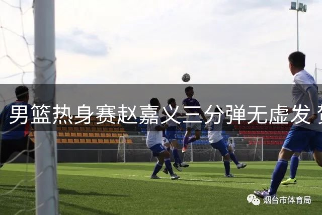 男篮热身赛赵嘉义三分弹无虚发 贺希宁全能表现率队力克喀麦隆