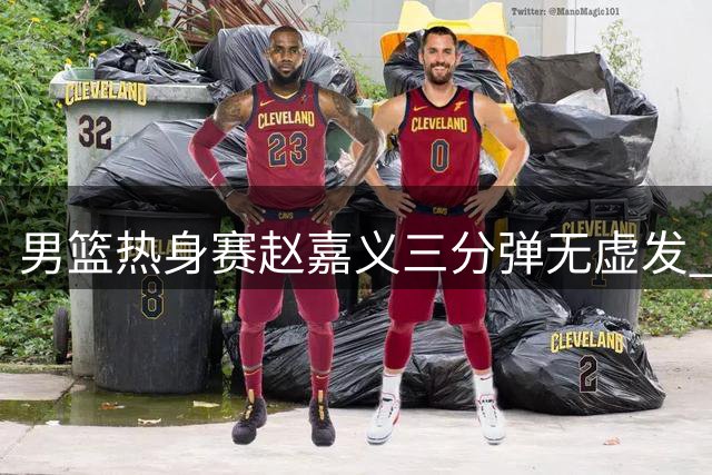 男篮热身赛赵嘉义三分弹无虚发 贺希宁全能表现率队力克喀麦隆
