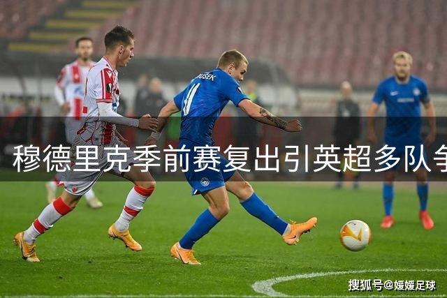 穆德里克季前赛复出引英超多队争抢 切尔西面临外租抉择