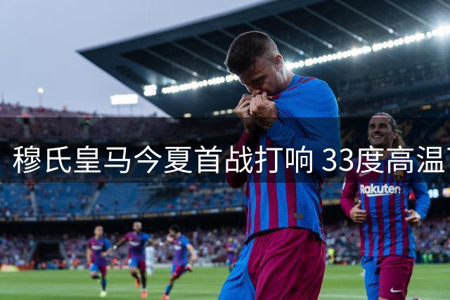 穆氏皇马今夏首战打响 33度高温下练兵检验新阵