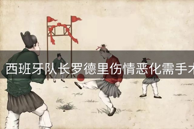 西班牙队长罗德里伤情恶化需手术 曼城核心复出时间成谜