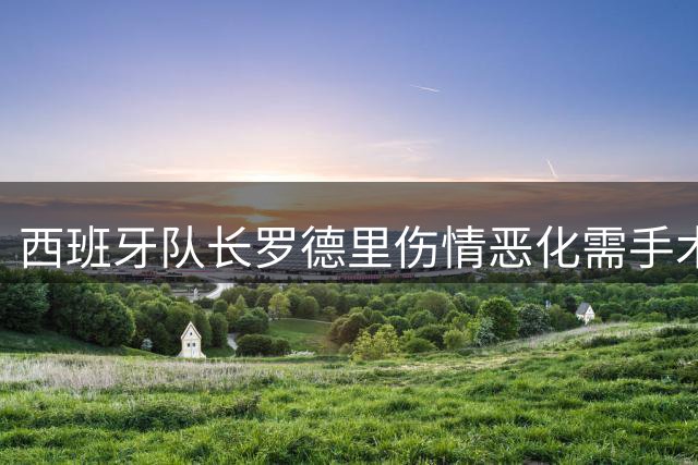 西班牙队长罗德里伤情恶化需手术 曼城核心复出时间成谜