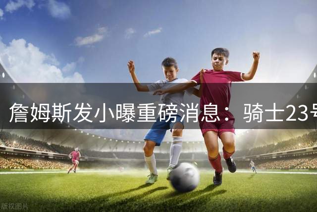 詹姆斯发小曝重磅消息：骑士23号球衣主人即将回归故里