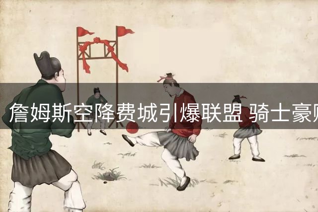 詹姆斯空降费城引爆联盟 骑士豪赌米切尔恐陷长期困境