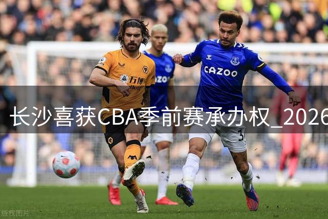 长沙喜获CBA季前赛承办权 2026年将迎来篮球盛宴