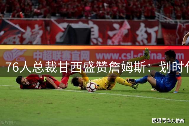 76人总裁甘西盛赞詹姆斯：划时代巨星加盟重塑球队未来格局