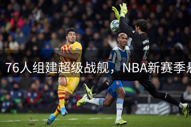 76人组建超级战舰，NBA新赛季悬念或将提前揭晓
