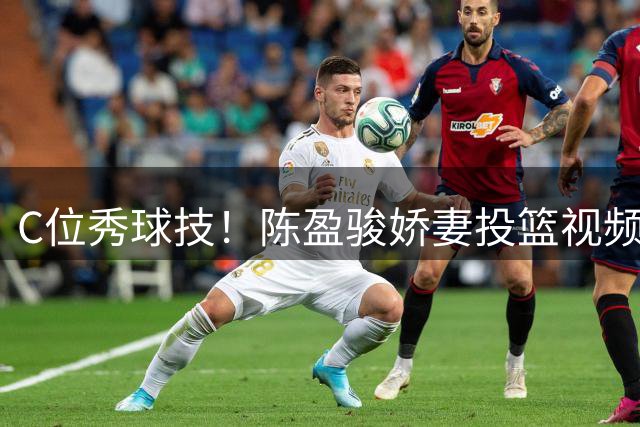 C位秀球技！陈盈骏娇妻投篮视频引关注 曾效力职业女篮7个赛季