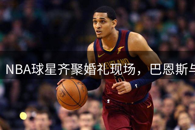 NBA球星齐聚婚礼现场，巴恩斯与哈利伯顿幸福时刻留影