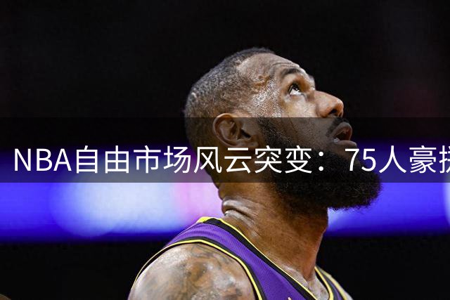 NBA自由市场风云突变：75人豪掷千金，湖人阵容大洗牌