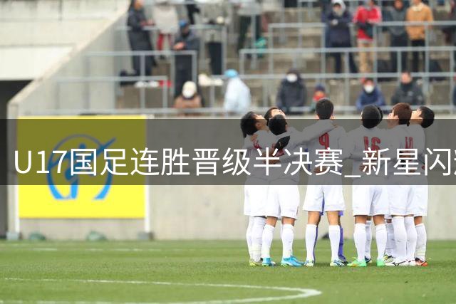 U17国足连胜晋级半决赛 新星闪耀展现中国足球未来